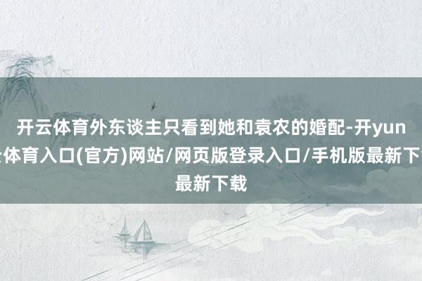 开云体育外东谈主只看到她和袁农的婚配-开yun云体育入口(官方)网站/网页版登录入口/手机版最新下载