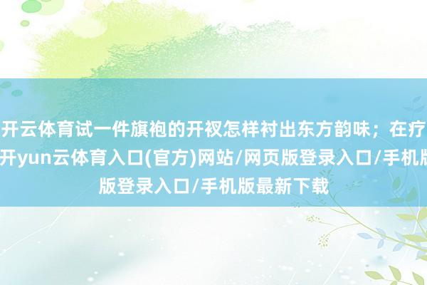 开云体育试一件旗袍的开衩怎样衬出东方韵味；在疗愈小课上-开yun云体育入口(官方)网站/网页版登录入口/手机版最新下载