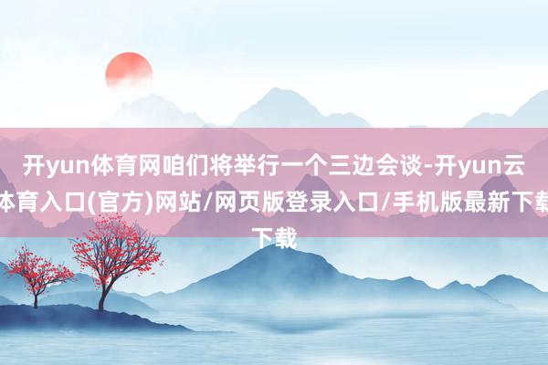 开yun体育网咱们将举行一个三边会谈-开yun云体育入口(官方)网站/网页版登录入口/手机版最新下载