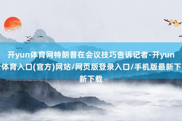 开yun体育网特朗普在会议技巧告诉记者-开yun云体育入口(官方)网站/网页版登录入口/手机版最新下载