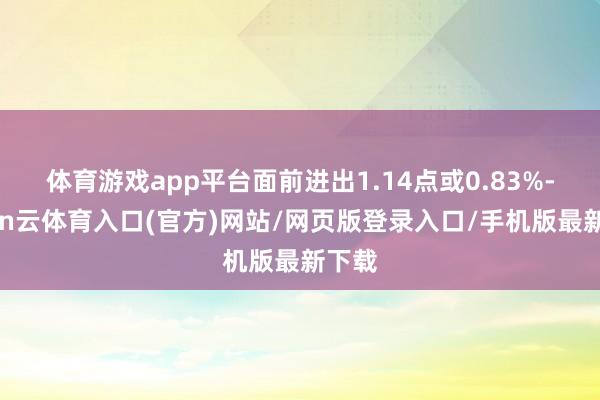 体育游戏app平台面前进出1.14点或0.83%-开yun云体育入口(官方)网站/网页版登录入口/手机版最新下载