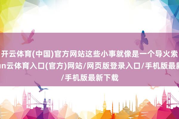 开云体育(中国)官方网站这些小事就像是一个导火索-开yun云体育入口(官方)网站/网页版登录入口/手机版最新下载