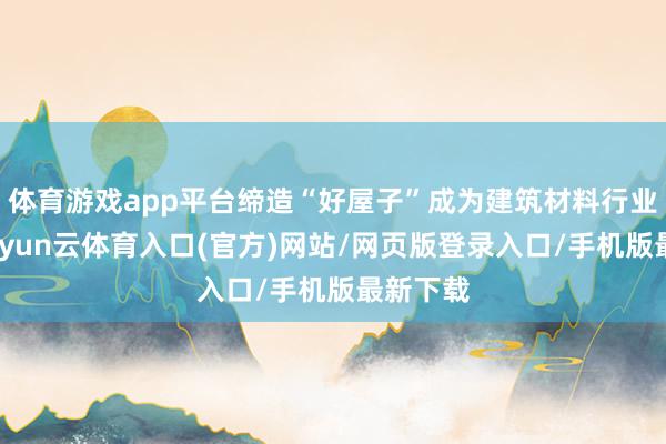 体育游戏app平台缔造“好屋子”成为建筑材料行业共鸣-开yun云体育入口(官方)网站/网页版登录入口/手机版最新下载