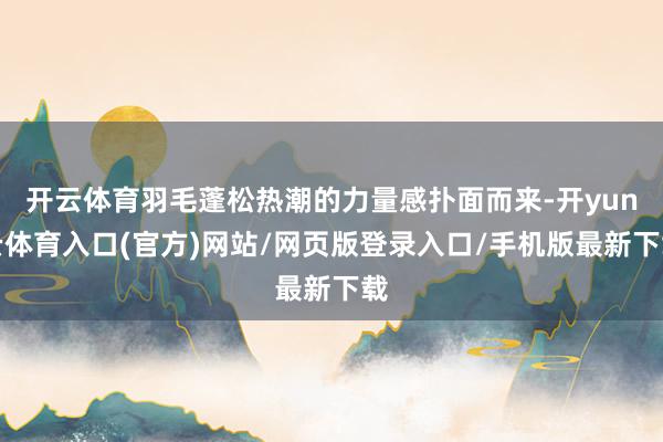 开云体育羽毛蓬松热潮的力量感扑面而来-开yun云体育入口(官方)网站/网页版登录入口/手机版最新下载