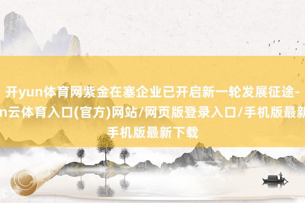 开yun体育网紫金在塞企业已开启新一轮发展征途-开yun云体育入口(官方)网站/网页版登录入口/手机版最新下载