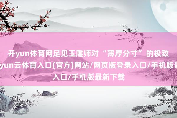 开yun体育网足见玉雕师对 “薄厚分寸” 的极致拿持-开yun云体育入口(官方)网站/网页版登录入口/手机版最新下载