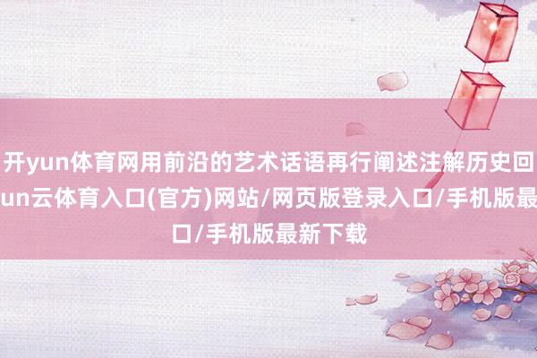开yun体育网用前沿的艺术话语再行阐述注解历史回归-开yun云体育入口(官方)网站/网页版登录入口/手机版最新下载