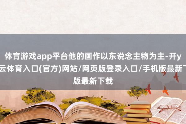 体育游戏app平台他的画作以东说念主物为主-开yun云体育入口(官方)网站/网页版登录入口/手机版最新下载