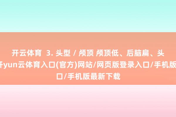 开云体育  3. 头型 / 颅顶 颅顶低、后脑扁、头包脸弱-开yun云体育入口(官方)网站/网页版登录入口/手机版最新下载