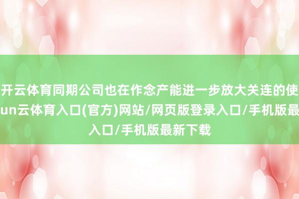 开云体育同期公司也在作念产能进一步放大关连的使命-开yun云体育入口(官方)网站/网页版登录入口/手机版最新下载