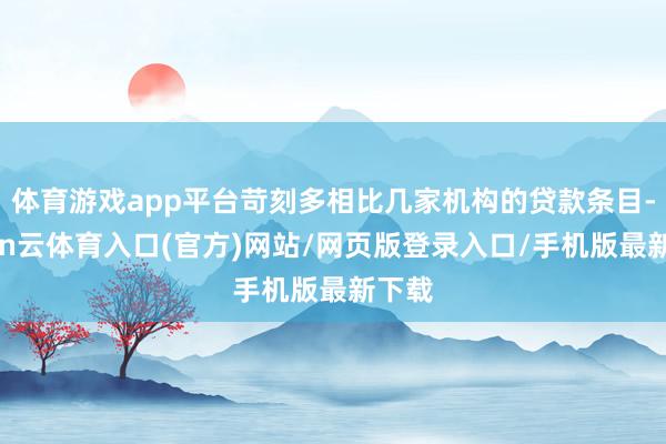 体育游戏app平台苛刻多相比几家机构的贷款条目-开yun云体育入口(官方)网站/网页版登录入口/手机版最新下载