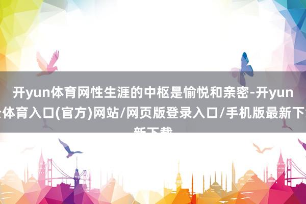 开yun体育网性生涯的中枢是愉悦和亲密-开yun云体育入口(官方)网站/网页版登录入口/手机版最新下载