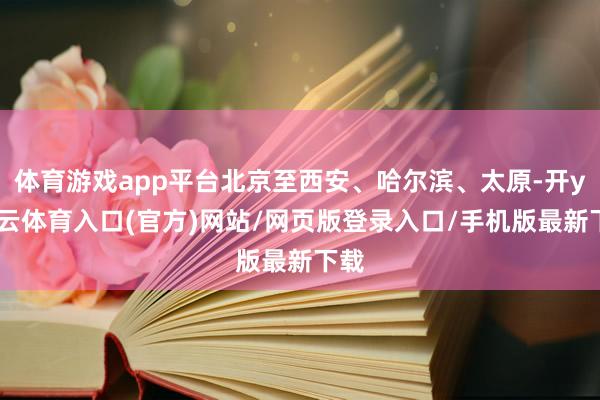 体育游戏app平台北京至西安、哈尔滨、太原-开yun云体育入口(官方)网站/网页版登录入口/手机版最新下载