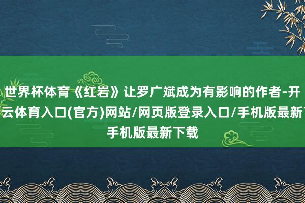 世界杯体育《红岩》让罗广斌成为有影响的作者-开yun云体育入口(官方)网站/网页版登录入口/手机版最新下载