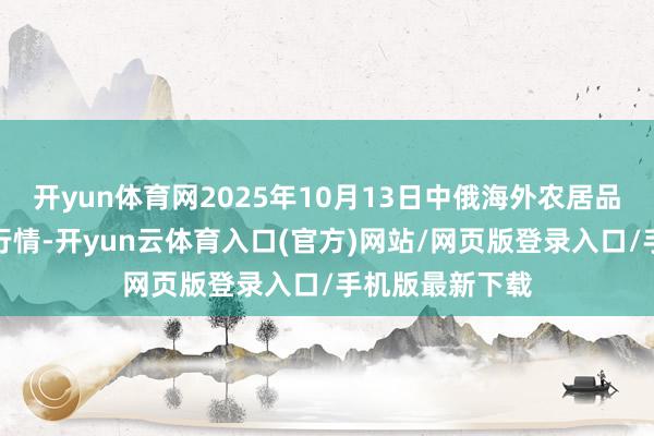 开yun体育网2025年10月13日中俄海外农居品走动中心价钱行情-开yun云体育入口(官方)网站/网页版登录入口/手机版最新下载