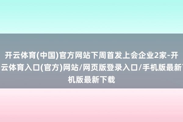 开云体育(中国)官方网站下周首发上会企业2家-开yun云体育入口(官方)网站/网页版登录入口/手机版最新下载