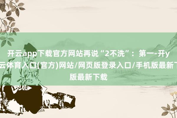 开云app下载官方网站再说“2不洗”：第一-开yun云体育入口(官方)网站/网页版登录入口/手机版最新下载
