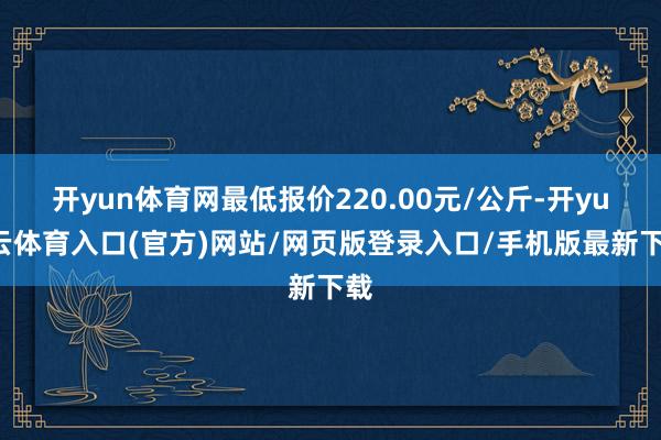 开yun体育网最低报价220.00元/公斤-开yun云体育入口(官方)网站/网页版登录入口/手机版最新下载