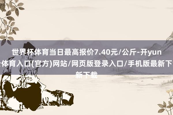 世界杯体育当日最高报价7.40元/公斤-开yun云体育入口(官方)网站/网页版登录入口/手机版最新下载