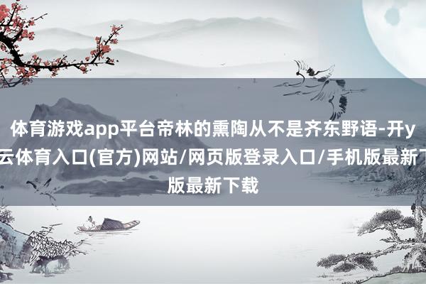 体育游戏app平台帝林的熏陶从不是齐东野语-开yun云体育入口(官方)网站/网页版登录入口/手机版最新下载