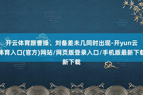 开云体育跟曹操、刘备差未几同时出现-开yun云体育入口(官方)网站/网页版登录入口/手机版最新下载