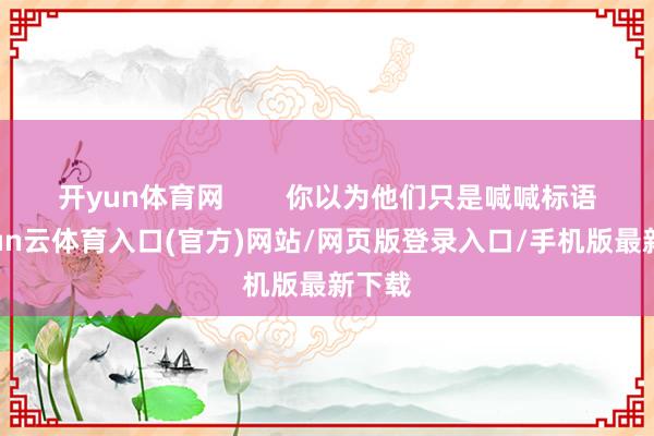 开yun体育网        你以为他们只是喊喊标语-开yun云体育入口(官方)网站/网页版登录入口/手机版最新下载