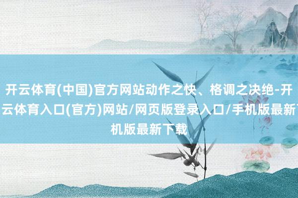 开云体育(中国)官方网站动作之快、格调之决绝-开yun云体育入口(官方)网站/网页版登录入口/手机版最新下载