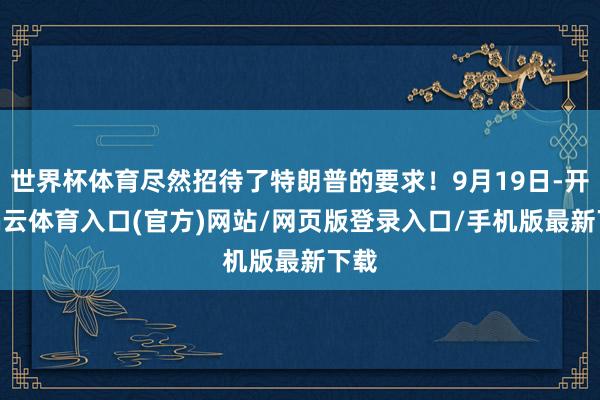 世界杯体育尽然招待了特朗普的要求！9月19日-开yun云体育入口(官方)网站/网页版登录入口/手机版最新下载