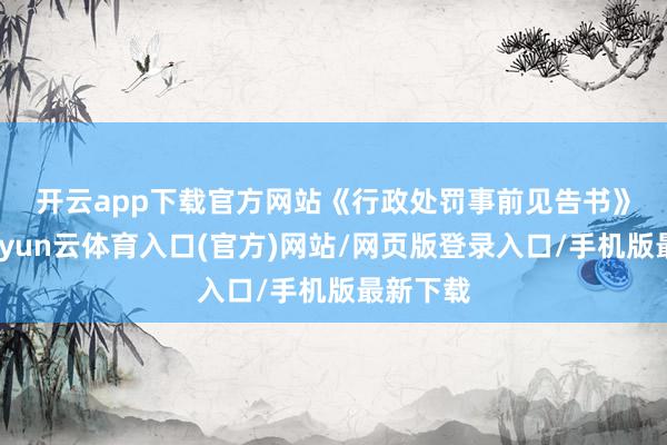 开云app下载官方网站　　《行政处罚事前见告书》清醒-开yun云体育入口(官方)网站/网页版登录入口/手机版最新下载