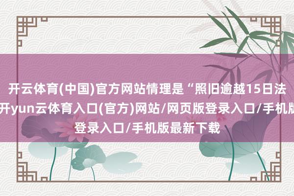 开云体育(中国)官方网站情理是“照旧逾越15日法如期限”-开yun云体育入口(官方)网站/网页版登录入口/手机版最新下载