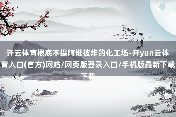 开云体育根底不提阿谁被炸的化工场-开yun云体育入口(官方)网站/网页版登录入口/手机版最新下载