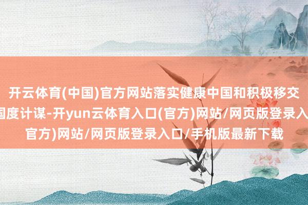 开云体育(中国)官方网站落实健康中国和积极移交东说念主口老龄化国度计谋-开yun云体育入口(官方)网站/网页版登录入口/手机版最新下载