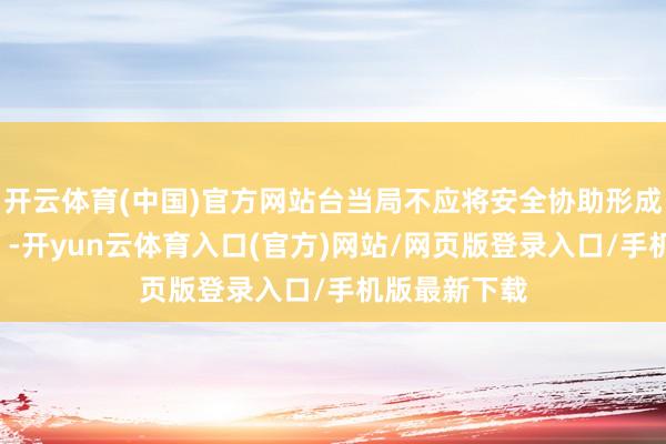 开云体育(中国)官方网站台当局不应将安全协助形成“政事清册”-开yun云体育入口(官方)网站/网页版登录入口/手机版最新下载