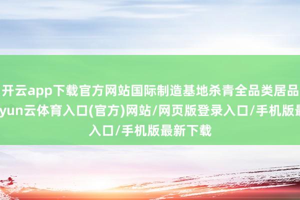 开云app下载官方网站国际制造基地杀青全品类居品遮盖-开yun云体育入口(官方)网站/网页版登录入口/手机版最新下载