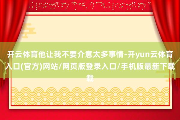 开云体育他让我不要介意太多事情-开yun云体育入口(官方)网站/网页版登录入口/手机版最新下载