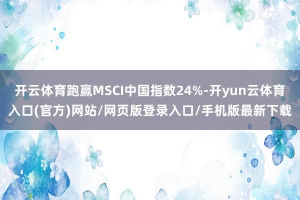 开云体育跑赢MSCI中国指数24%-开yun云体育入口(官方)网站/网页版登录入口/手机版最新下载