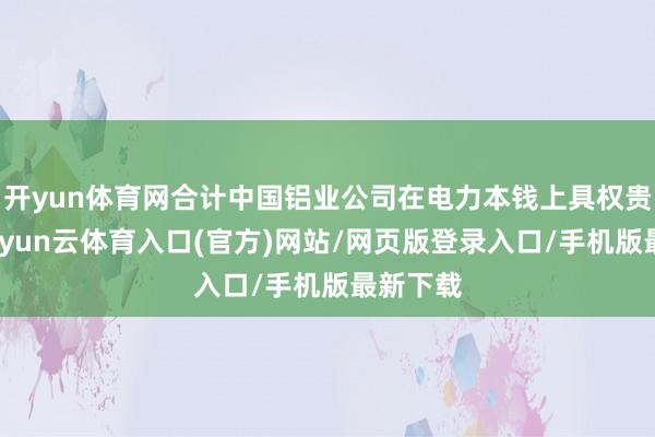 开yun体育网合计中国铝业公司在电力本钱上具权贵上风-开yun云体育入口(官方)网站/网页版登录入口/手机版最新下载