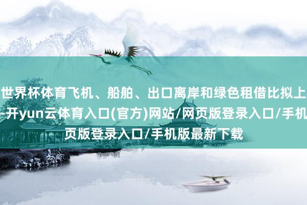 世界杯体育飞机、船舶、出口离岸和绿色租借比拟上风持续巩固-开yun云体育入口(官方)网站/网页版登录入口/手机版最新下载