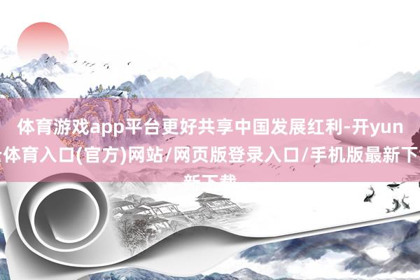 体育游戏app平台更好共享中国发展红利-开yun云体育入口(官方)网站/网页版登录入口/手机版最新下载