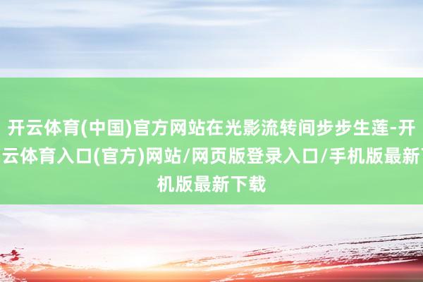 开云体育(中国)官方网站在光影流转间步步生莲-开yun云体育入口(官方)网站/网页版登录入口/手机版最新下载