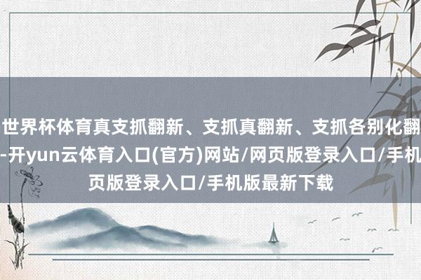 世界杯体育真支抓翻新、支抓真翻新、支抓各别化翻新分不开的-开yun云体育入口(官方)网站/网页版登录入口/手机版最新下载