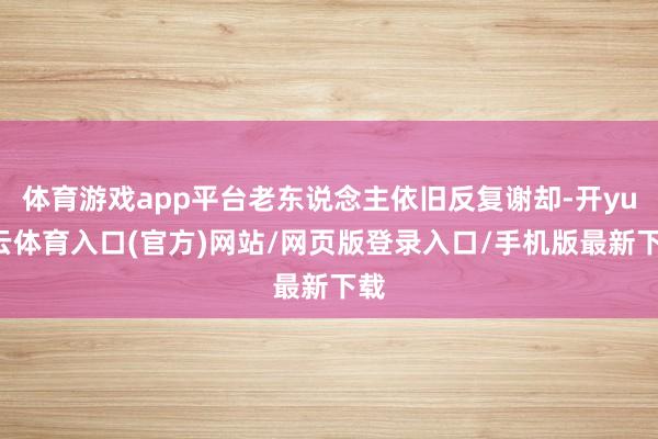 体育游戏app平台老东说念主依旧反复谢却-开yun云体育入口(官方)网站/网页版登录入口/手机版最新下载