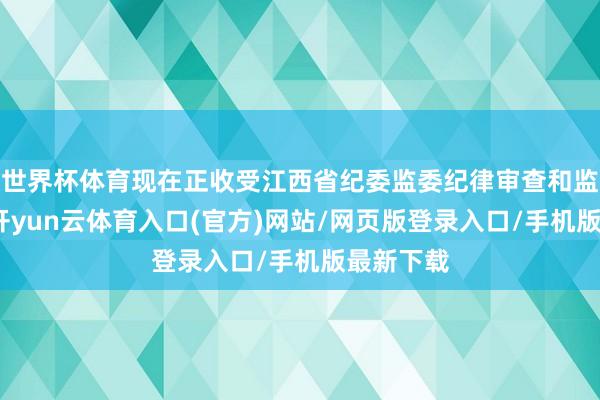 世界杯体育现在正收受江西省纪委监委纪律审查和监察拜谒-开yun云体育入口(官方)网站/网页版登录入口/手机版最新下载