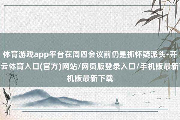 体育游戏app平台在周四会议前仍是抓怀疑派头-开yun云体育入口(官方)网站/网页版登录入口/手机版最新下载