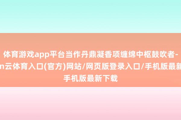 体育游戏app平台当作丹鼎凝香项缠绵中枢鼓吹者-开yun云体育入口(官方)网站/网页版登录入口/手机版最新下载