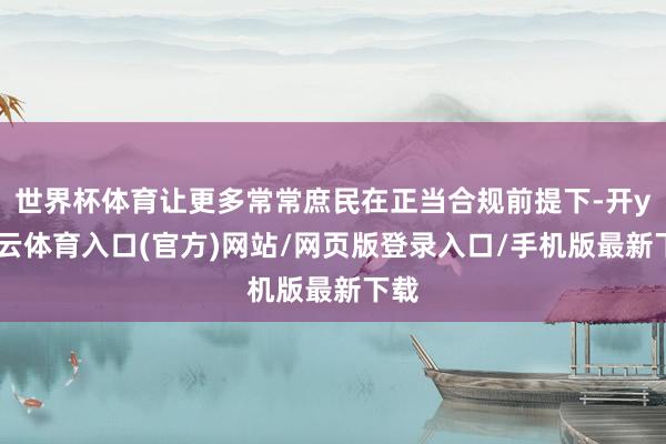 世界杯体育让更多常常庶民在正当合规前提下-开yun云体育入口(官方)网站/网页版登录入口/手机版最新下载