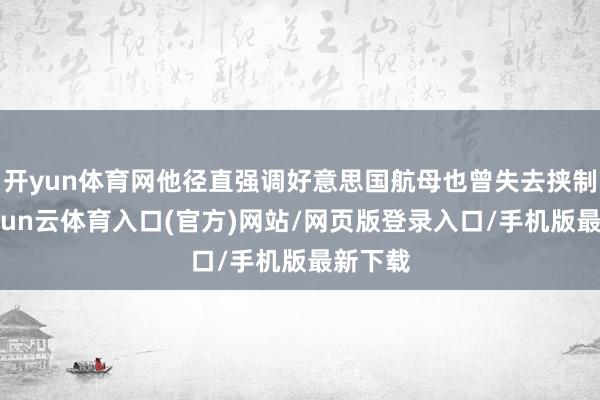开yun体育网他径直强调好意思国航母也曾失去挟制力-开yun云体育入口(官方)网站/网页版登录入口/手机版最新下载