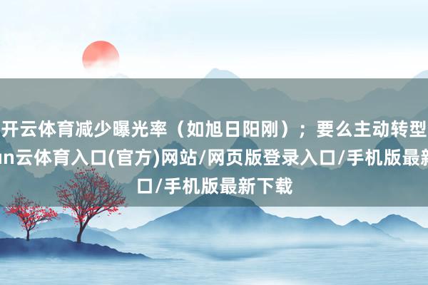 开云体育减少曝光率(如旭日阳刚);要么主动转型-开yun云体育入口(官方)网站/网页版登录入口/手机版最新下载