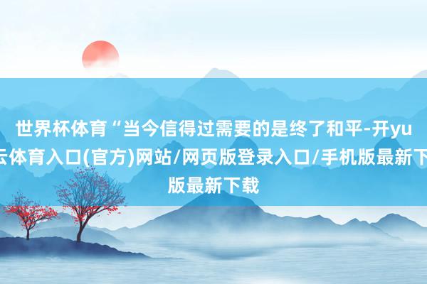 世界杯体育“当今信得过需要的是终了和平-开yun云体育入口(官方)网站/网页版登录入口/手机版最新下载