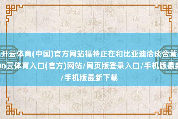 开云体育(中国)官方网站福特正在和比亚迪洽谈合营-开yun云体育入口(官方)网站/网页版登录入口/手机版最新下载